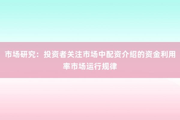 市场研究：投资者关注市场中配资介绍的资金利用率市场运行规律