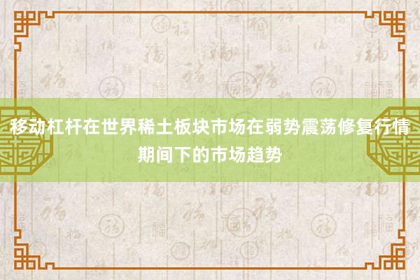 移动杠杆在世界稀土板块市场在弱势震荡修复行情期间下的市场趋势