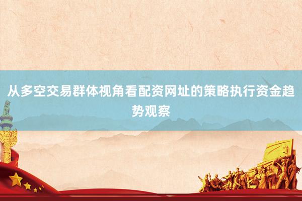 从多空交易群体视角看配资网址的策略执行资金趋势观察