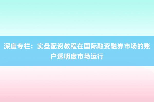 深度专栏：实盘配资教程在国际融资融券市场的账户透明度市场运行