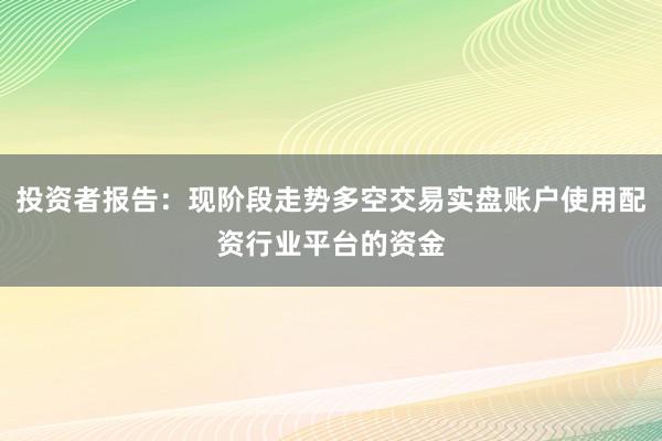 投资者报告：现阶段走势多空交易实盘账户使用配资行业平台的资金