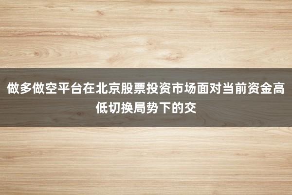 做多做空平台在北京股票投资市场面对当前资金高低切换局势下的交