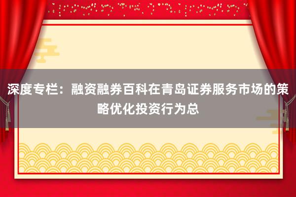 深度专栏：融资融券百科在青岛证券服务市场的策略优化投资行为总