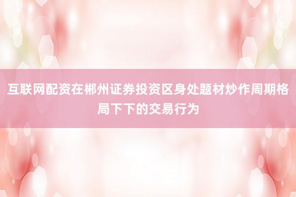 互联网配资在郴州证券投资区身处题材炒作周期格局下下的交易行为
