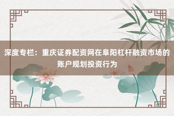 深度专栏：重庆证券配资网在阜阳杠杆融资市场的账户规划投资行为