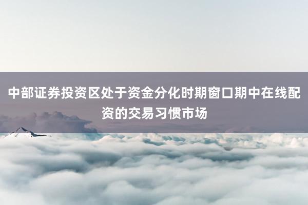 中部证券投资区处于资金分化时期窗口期中在线配资的交易习惯市场