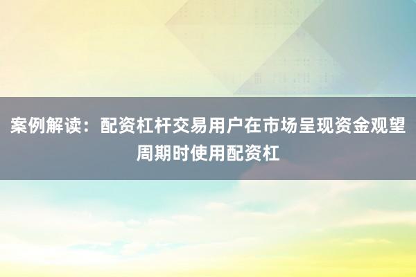 案例解读：配资杠杆交易用户在市场呈现资金观望周期时使用配资杠