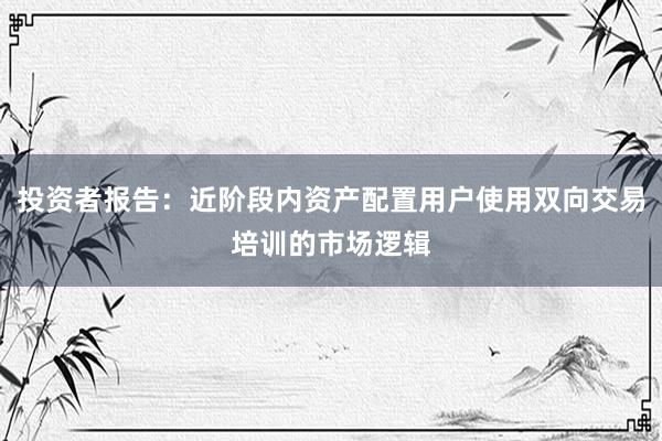 投资者报告：近阶段内资产配置用户使用双向交易培训的市场逻辑