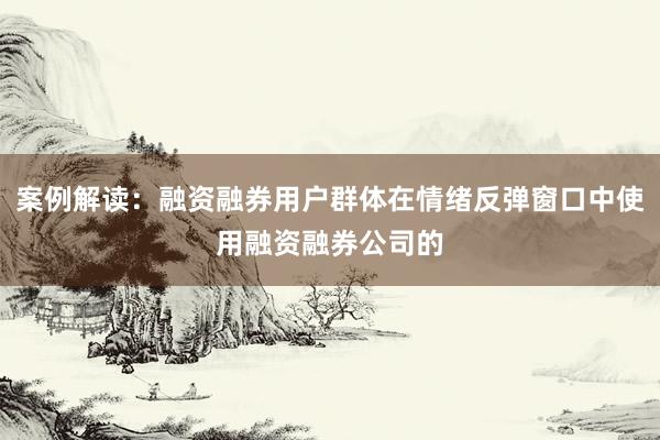 案例解读：融资融券用户群体在情绪反弹窗口中使用融资融券公司的
