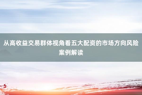 从高收益交易群体视角看五大配资的市场方向风险案例解读