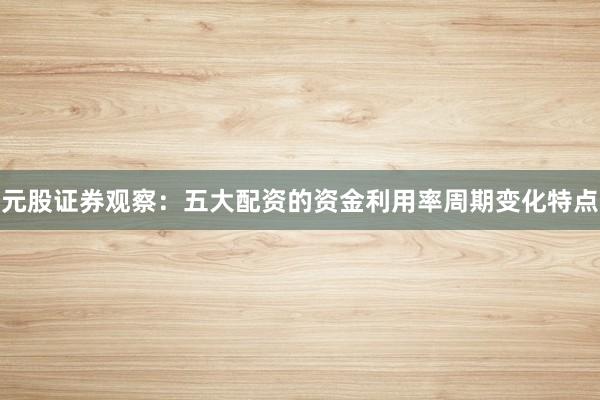 元股证券观察：五大配资的资金利用率周期变化特点