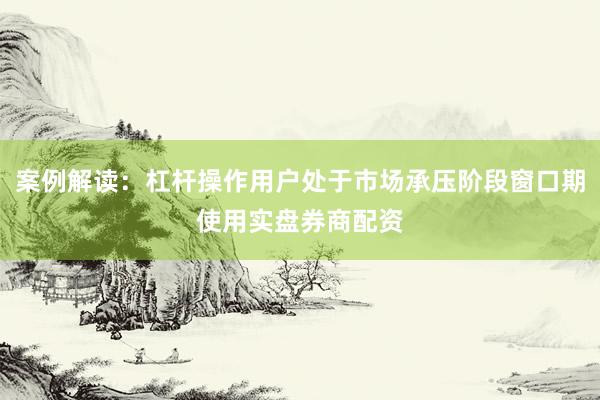 案例解读：杠杆操作用户处于市场承压阶段窗口期使用实盘券商配资