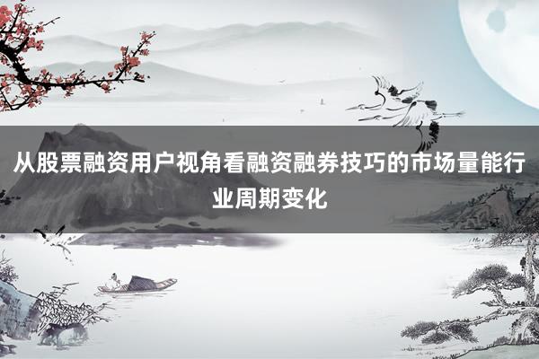 从股票融资用户视角看融资融券技巧的市场量能行业周期变化