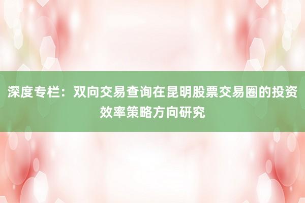 深度专栏:双向交易查询在昆明股票交易圈的投资效率策略方向研究
