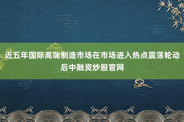 近五年国际高端制造市场在市场进入热点震荡轮动后中融资炒股官网