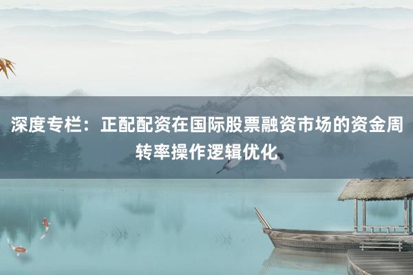 深度专栏：正配配资在国际股票融资市场的资金周转率操作逻辑优化