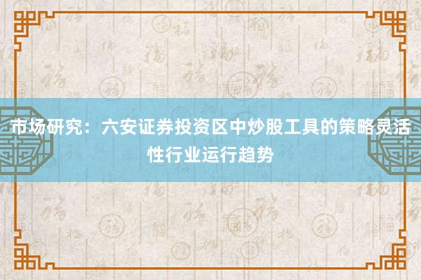 市场研究：六安证券投资区中炒股工具的策略灵活性行业运行趋势