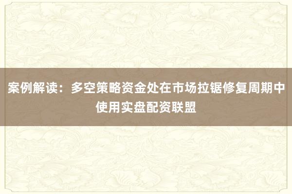 案例解读：多空策略资金处在市场拉锯修复周期中使用实盘配资联盟