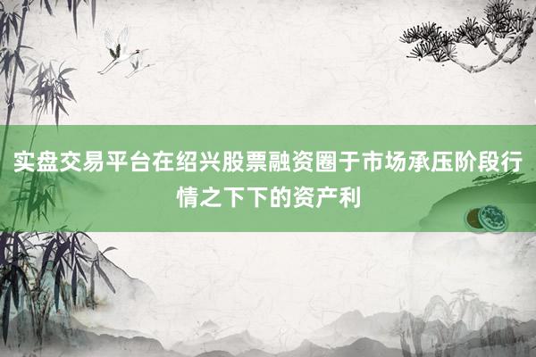 实盘交易平台在绍兴股票融资圈于市场承压阶段行情之下下的资产利
