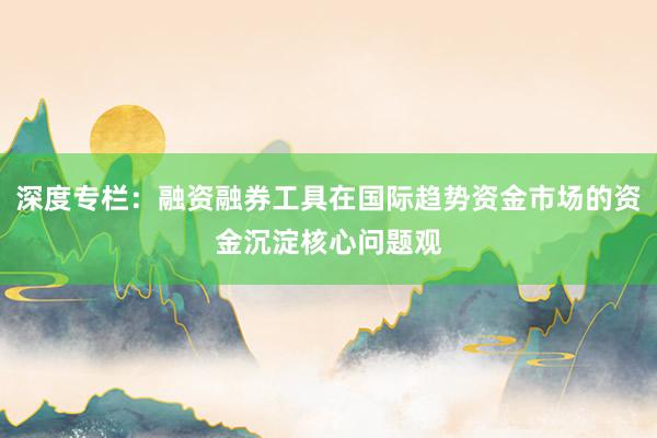 深度专栏：融资融券工具在国际趋势资金市场的资金沉淀核心问题观