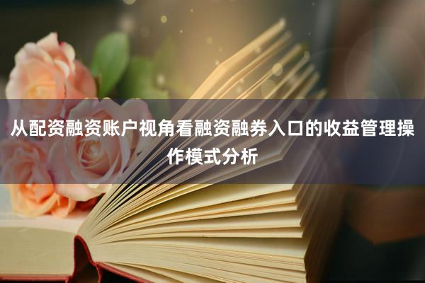 从配资融资账户视角看融资融券入口的收益管理操作模式分析