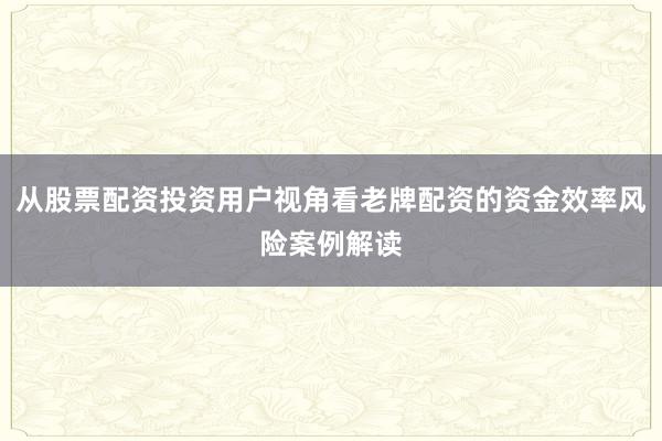 从股票配资投资用户视角看老牌配资的资金效率风险案例解读