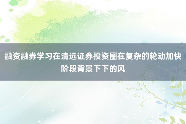 融资融券学习在清远证券投资圈在复杂的轮动加快阶段背景下下的风