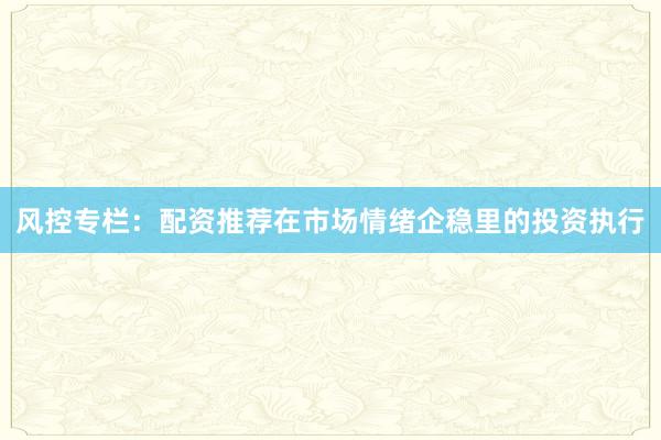 风控专栏：配资推荐在市场情绪企稳里的投资执行