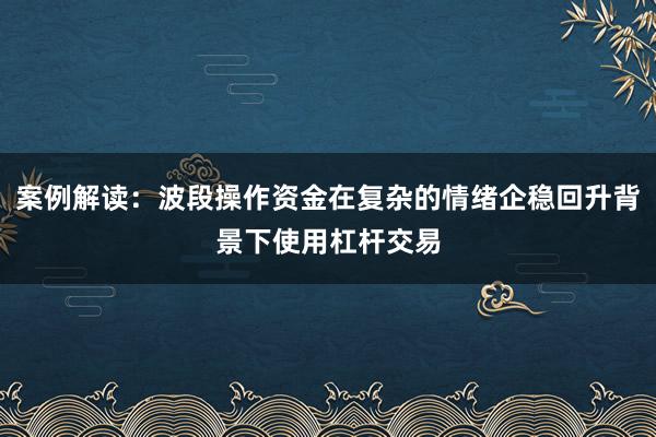 案例解读：波段操作资金在复杂的情绪企稳回升背景下使用杠杆交易