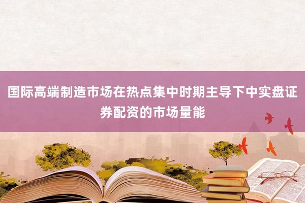 国际高端制造市场在热点集中时期主导下中实盘证券配资的市场量能
