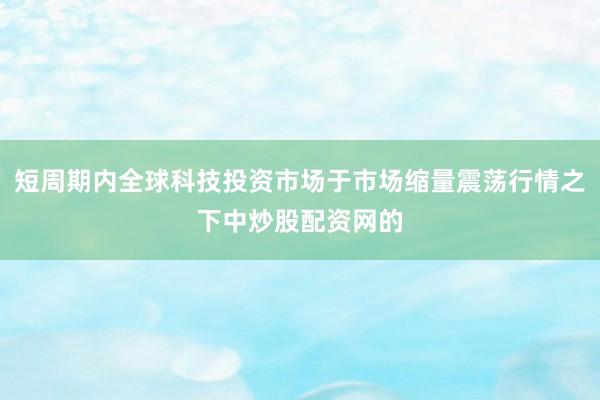 短周期内全球科技投资市场于市场缩量震荡行情之下中炒股配资网的