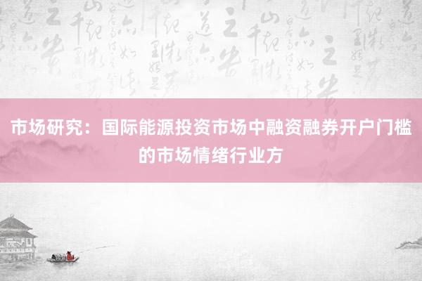 市场研究：国际能源投资市场中融资融券开户门槛的市场情绪行业方