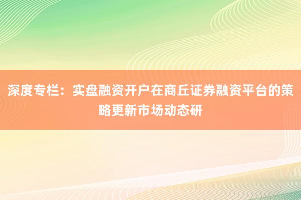 深度专栏：实盘融资开户在商丘证券融资平台的策略更新市场动态研
