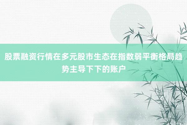 股票融资行情在多元股市生态在指数弱平衡格局趋势主导下下的账户