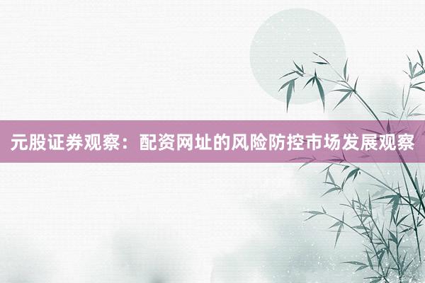 元股证券观察：配资网址的风险防控市场发展观察