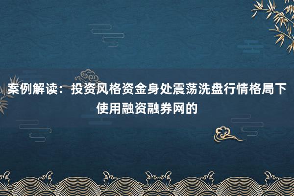 案例解读：投资风格资金身处震荡洗盘行情格局下使用融资融券网的