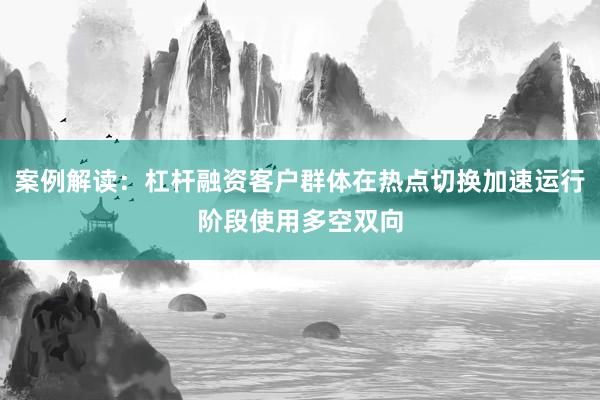 案例解读：杠杆融资客户群体在热点切换加速运行阶段使用多空双向