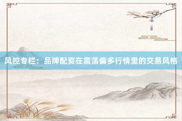 风控专栏：品牌配资在震荡偏多行情里的交易风格