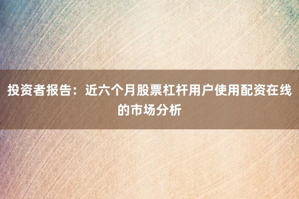 投资者报告：近六个月股票杠杆用户使用配资在线的市场分析