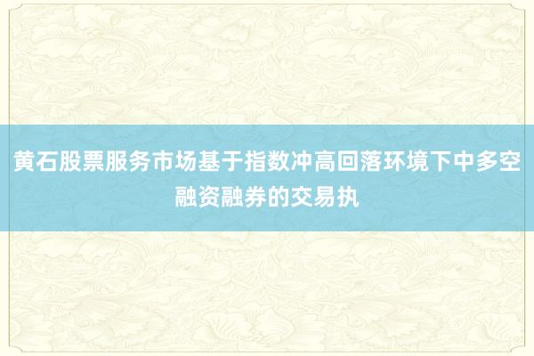 黄石股票服务市场基于指数冲高回落环境下中多空融资融券的交易执
