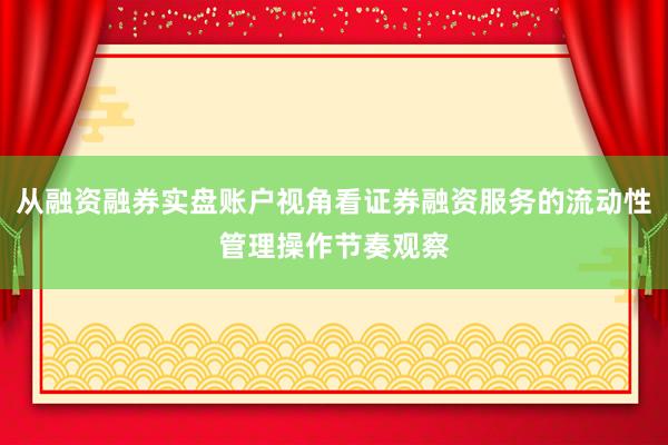 从融资融券实盘账户视角看证券融资服务的流动性管理操作节奏观察