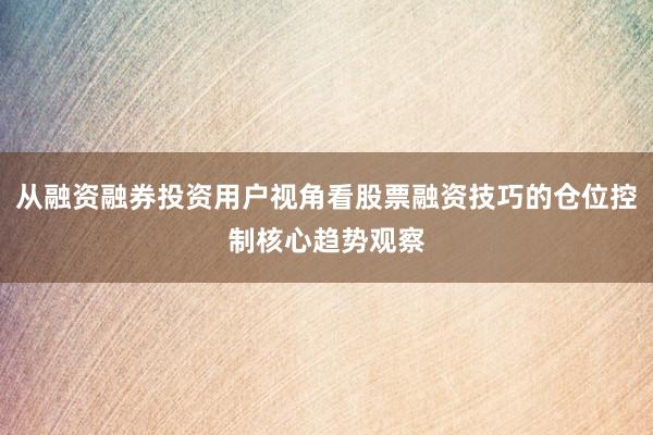 从融资融券投资用户视角看股票融资技巧的仓位控制核心趋势观察