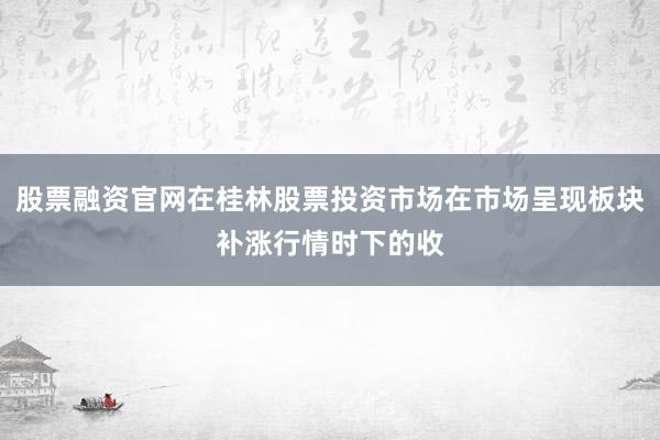 股票融资官网在桂林股票投资市场在市场呈现板块补涨行情时下的收