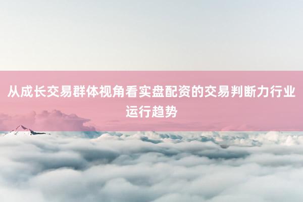 从成长交易群体视角看实盘配资的交易判断力行业运行趋势