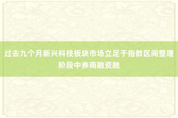 过去九个月新兴科技板块市场立足于指数区间整理阶段中券商融资融