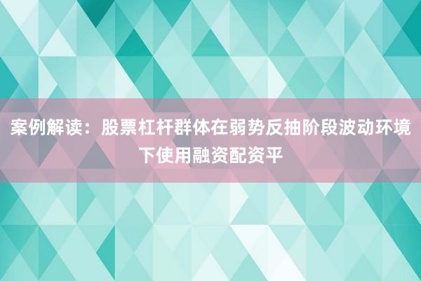 案例解读:股票杠杆群体在弱势反抽阶段波动环境下使用融资配资平