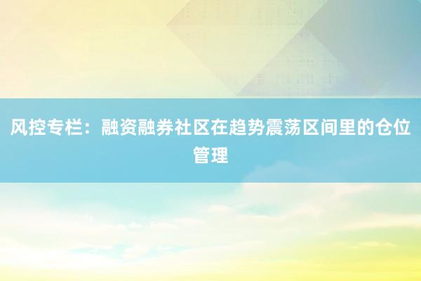 风控专栏：融资融券社区在趋势震荡区间里的仓位管理