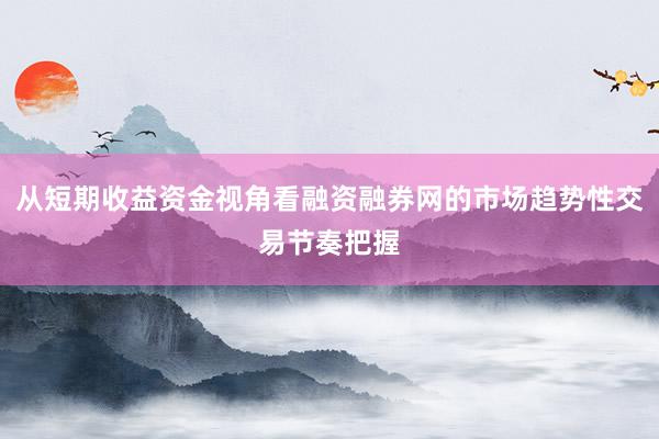 从短期收益资金视角看融资融券网的市场趋势性交易节奏把握