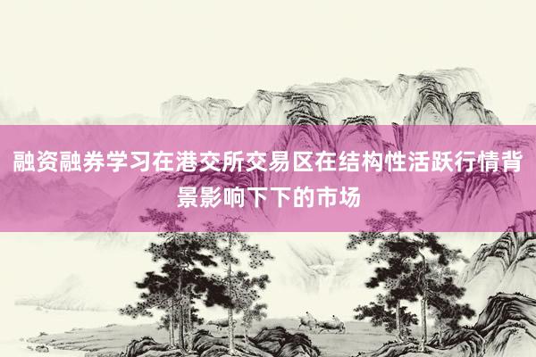 融资融券学习在港交所交易区在结构性活跃行情背景影响下下的市场
