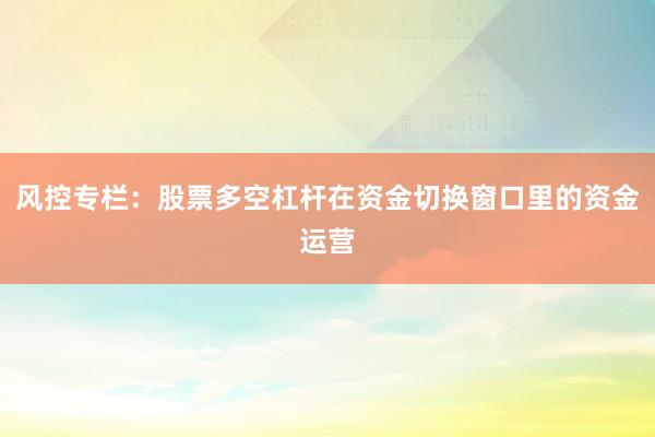 风控专栏：股票多空杠杆在资金切换窗口里的资金运营